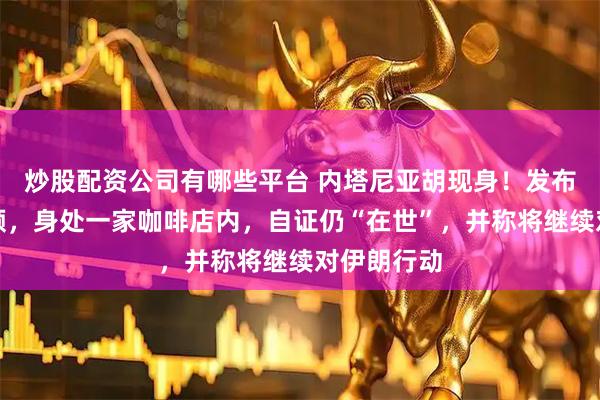 炒股配资公司有哪些平台 内塔尼亚胡现身！发布了一段视频，身处一家咖啡店内，自证仍“在世”，并称将继续对伊朗行动