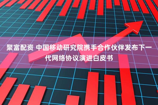 聚富配资 中国移动研究院携手合作伙伴发布下一代网络协议演进白皮书