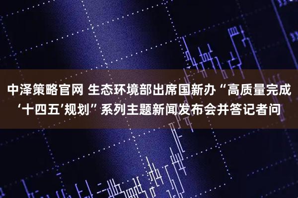 中泽策略官网 生态环境部出席国新办“高质量完成‘十四五’规划”系列主题新闻发布会并答记者问
