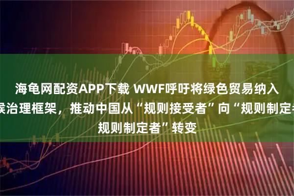 海龟网配资APP下载 WWF呼吁将绿色贸易纳入全球气候治理框架，推动中国从“规则接受者”向“规则制定者”转变