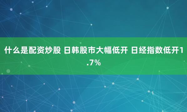 什么是配资炒股 日韩股市大幅低开 日经指数低开1.7%
