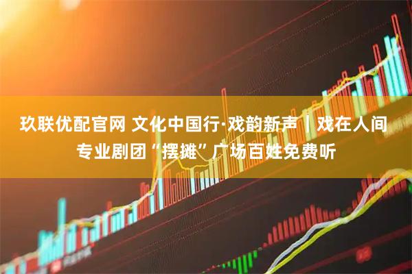 玖联优配官网 文化中国行·戏韵新声|戏在人间 专业剧团“摆摊”广场百姓免费听