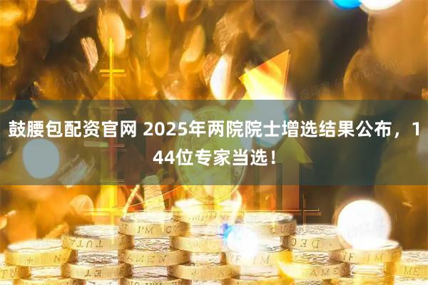 鼓腰包配资官网 2025年两院院士增选结果公布,144位专家当选!