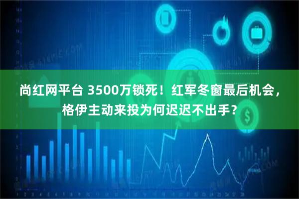 尚红网平台 3500万锁死！红军冬窗最后机会，格伊主动来投为何迟迟不出手？