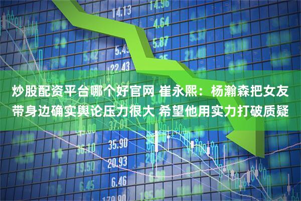 炒股配资平台哪个好官网 崔永熙：杨瀚森把女友带身边确实舆论压力很大 希望他用实力打破质疑