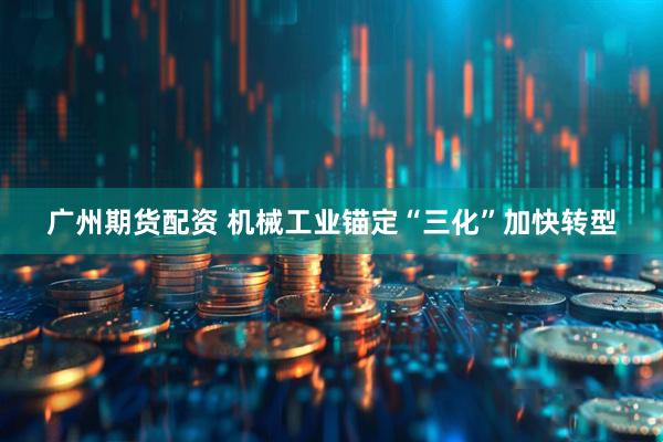 广州期货配资 机械工业锚定“三化”加快转型