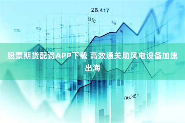 股票期货配资APP下载 高效通关助风电设备加速出海