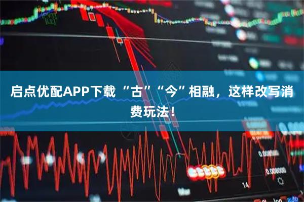启点优配APP下载 “古”“今”相融，这样改写消费玩法！