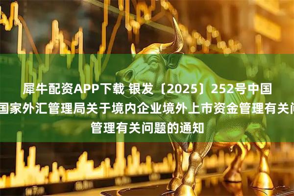 犀牛配资APP下载 银发〔2025〕252号中国人民银行 国家外汇管理局关于境内企业境外上市资金管理有关问题的通知