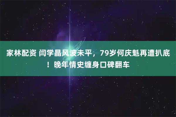 家林配资 闫学晶风波未平，79岁何庆魁再遭扒底！晚年情史缠身口碑翻车