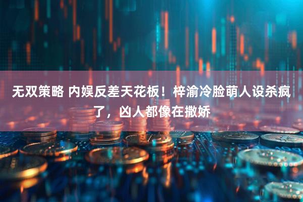 无双策略 内娱反差天花板！梓渝冷脸萌人设杀疯了，凶人都像在撒娇