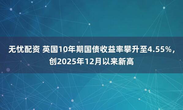 无忧配资 英国10年期国债收益率攀升至4.55%，创2025年12月以来新高