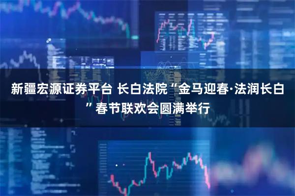 新疆宏源证券平台 长白法院“金马迎春·法润长白”春节联欢会圆满举行
