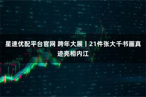 星速优配平台官网 跨年大展丨21件张大千书画真迹亮相内江