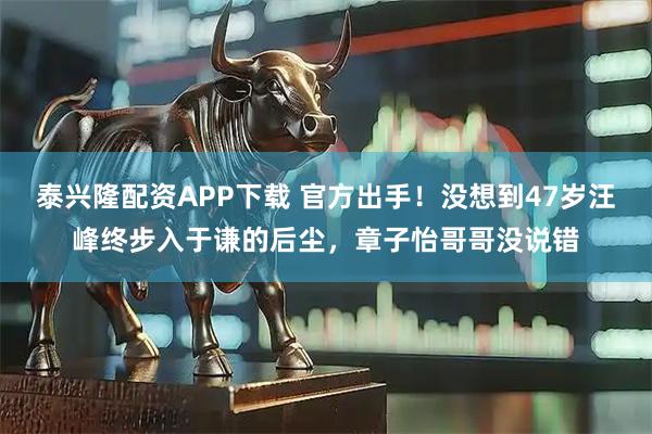 泰兴隆配资APP下载 官方出手！没想到47岁汪峰终步入于谦的后尘，章子怡哥哥没说错