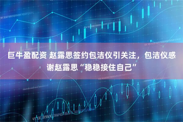 巨牛盈配资 赵露思签约包洁仪引关注，包洁仪感谢赵露思“稳稳接住自己”