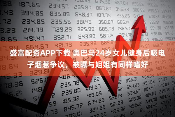 盛富配资APP下载 奥巴马24岁女儿健身后吸电子烟惹争议，被曝与姐姐有同样嗜好