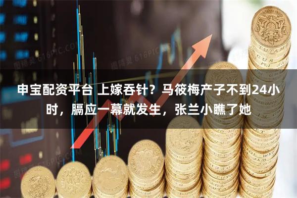 申宝配资平台 上嫁吞针？马筱梅产子不到24小时，膈应一幕就发生，张兰小瞧了她