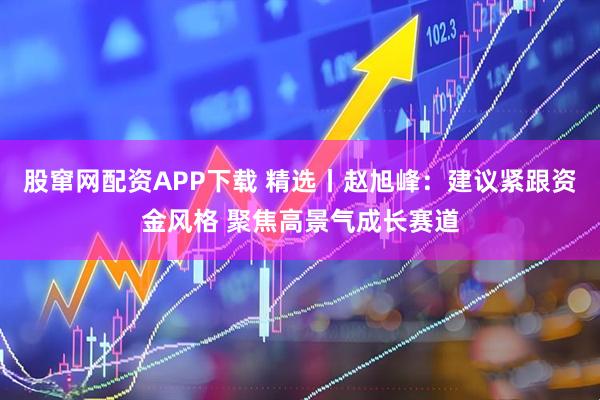 股窜网配资APP下载 精选丨赵旭峰：建议紧跟资金风格 聚焦高景气成长赛道