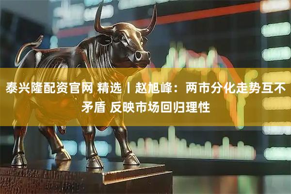 泰兴隆配资官网 精选丨赵旭峰：两市分化走势互不矛盾 反映市场回归理性