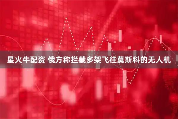 星火牛配资 俄方称拦截多架飞往莫斯科的无人机