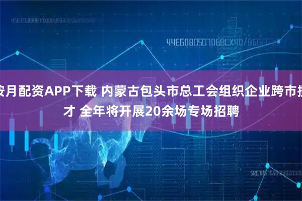 按月配资APP下载 内蒙古包头市总工会组织企业跨市揽才 全年将开展20余场专场招聘