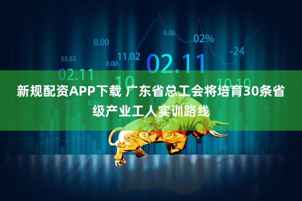 新规配资APP下载 广东省总工会将培育30条省级产业工人实训路线