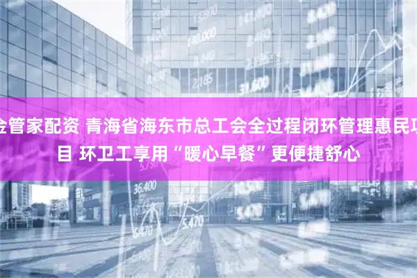 金管家配资 青海省海东市总工会全过程闭环管理惠民项目 环卫工享用“暖心早餐”更便捷舒心