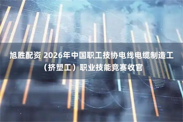 旭胜配资 2026年中国职工技协电线电缆制造工（挤塑工）职业技能竞赛收官