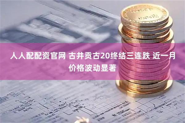 人人配配资官网 古井贡古20终结三连跌 近一月价格波动显著