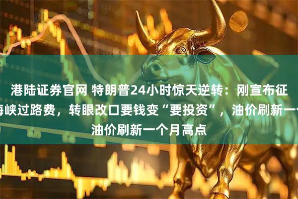 港陆证券官网 特朗普24小时惊天逆转：刚宣布征收20%海峡过路费，转眼改口要钱变“要投资”，油价刷新一个月高点