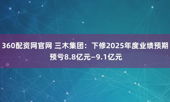 360配资网官网 三木集团：下修2025年度业绩预期 预亏8.8亿元—9.1亿元