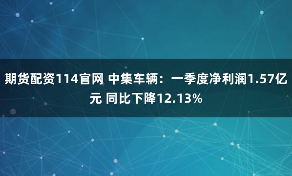 期货配资114官网 中集车辆：一季度净利润1.57亿元 同比下降12.13%