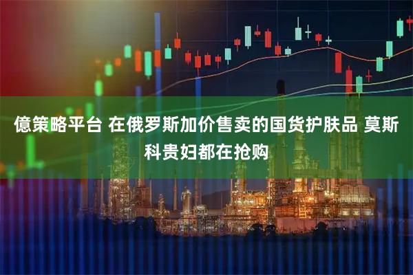 億策略平台 在俄罗斯加价售卖的国货护肤品 莫斯科贵妇都在抢购