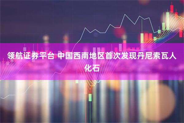 领航证券平台 中国西南地区首次发现丹尼索瓦人化石