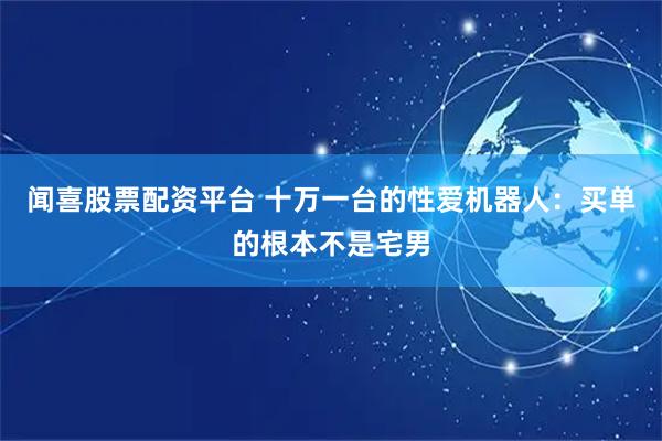 闻喜股票配资平台 十万一台的性爱机器人：买单的根本不是宅男